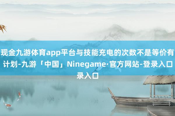 现金九游体育app平台与技能充电的次数不是等价有计划-九游「中国」Ninegame·官方网站-登录入口