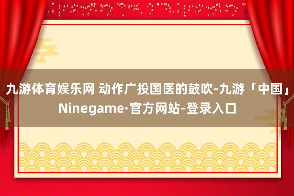 九游体育娱乐网 　　动作广投国医的鼓吹-九游「中国」Ninegame·官方网站-登录入口