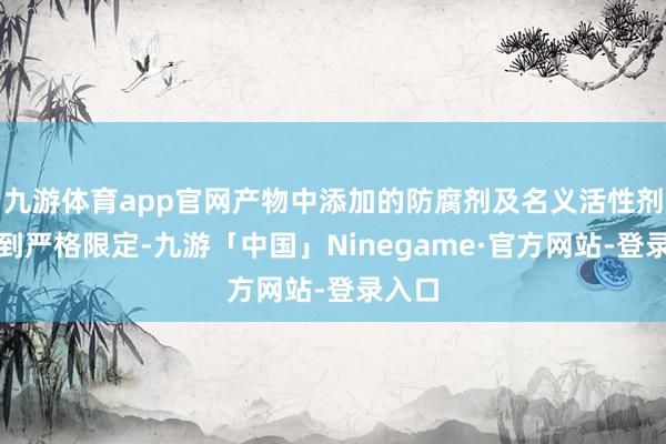 九游体育app官网产物中添加的防腐剂及名义活性剂都受到严格限定-九游「中国」Ninegame·官方网站-登录入口