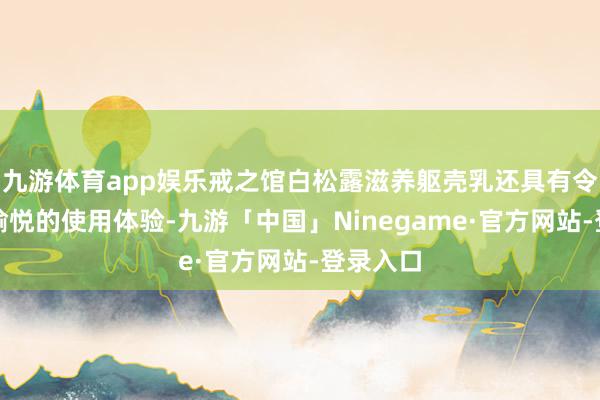 九游体育app娱乐戒之馆白松露滋养躯壳乳还具有令东谈主愉悦的使用体验-九游「中国」Ninegame·官方网站-登录入口