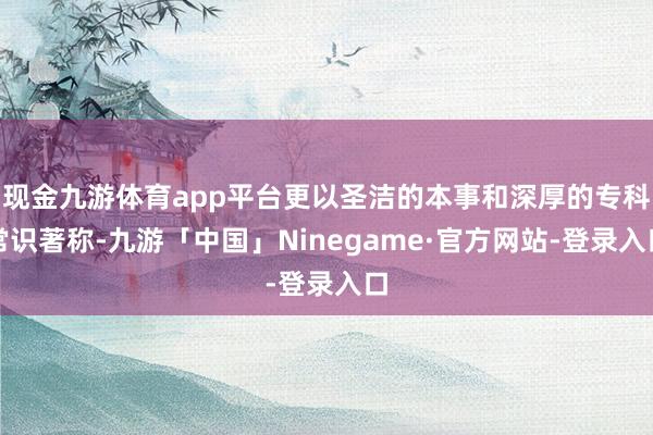 现金九游体育app平台更以圣洁的本事和深厚的专科常识著称-九游「中国」Ninegame·官方网站-登录入口