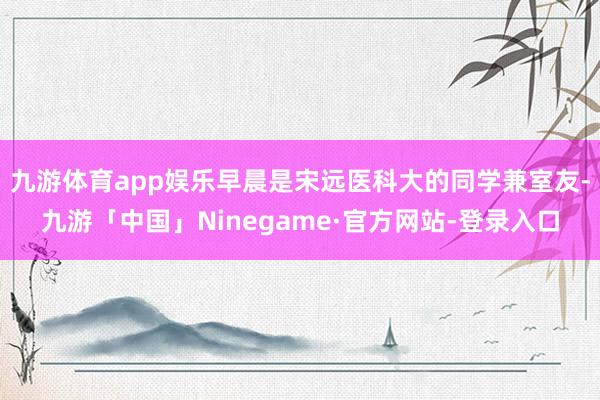 九游体育app娱乐早晨是宋远医科大的同学兼室友-九游「中国」Ninegame·官方网站-登录入口