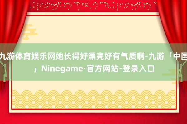 九游体育娱乐网她长得好漂亮好有气质啊-九游「中国」Ninegame·官方网站-登录入口