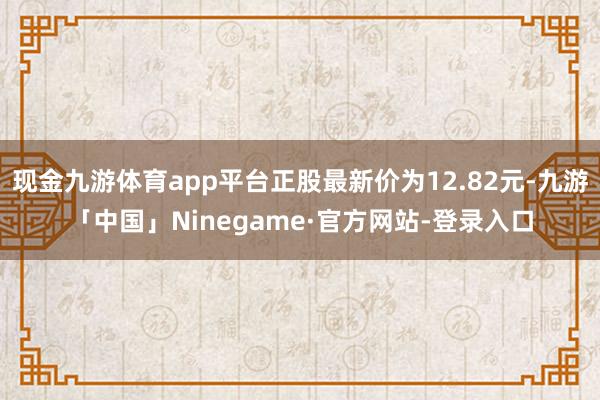 现金九游体育app平台正股最新价为12.82元-九游「中国」Ninegame·官方网站-登录入口