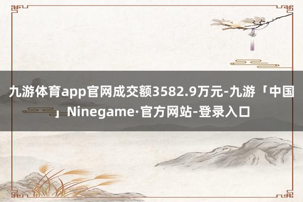 九游体育app官网成交额3582.9万元-九游「中国」Ninegame·官方网站-登录入口