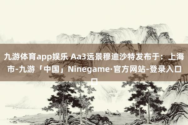 九游体育app娱乐 Aa3远景穆迪沙特发布于：上海市-九游「中国」Ninegame·官方网站-登录入口