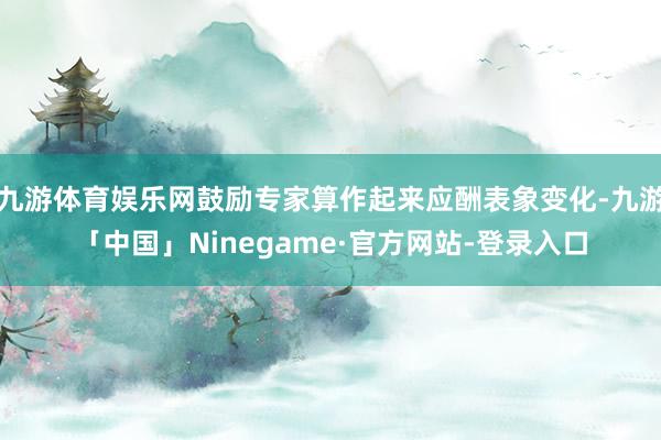 九游体育娱乐网鼓励专家算作起来应酬表象变化-九游「中国」Ninegame·官方网站-登录入口