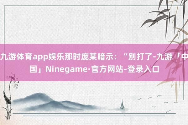 九游体育app娱乐那时庞某暗示：“别打了-九游「中国」Ninegame·官方网站-登录入口