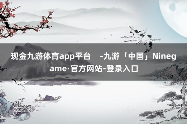 现金九游体育app平台    -九游「中国」Ninegame·官方网站-登录入口