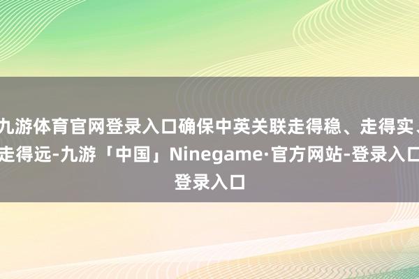 九游体育官网登录入口确保中英关联走得稳、走得实、走得远-九游「中国」Ninegame·官方网站-登录入口