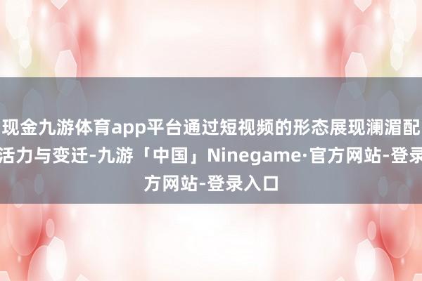 现金九游体育app平台通过短视频的形态展现澜湄配合的活力与变迁-九游「中国」Ninegame·官方网站-登录入口