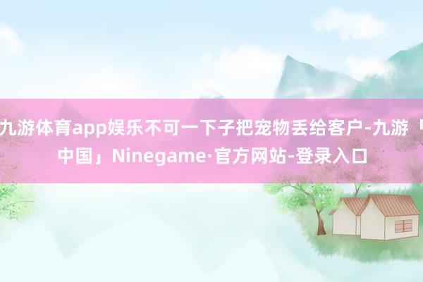 九游体育app娱乐不可一下子把宠物丢给客户-九游「中国」Ninegame·官方网站-登录入口