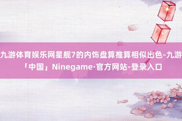 九游体育娱乐网星舰7的内饰盘算推算相似出色-九游「中国」Ninegame·官方网站-登录入口