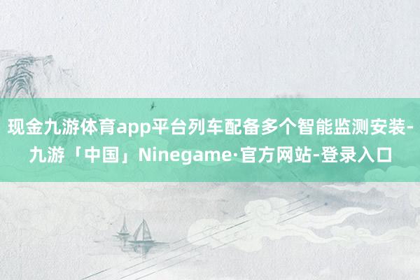 现金九游体育app平台列车配备多个智能监测安装-九游「中国」Ninegame·官方网站-登录入口