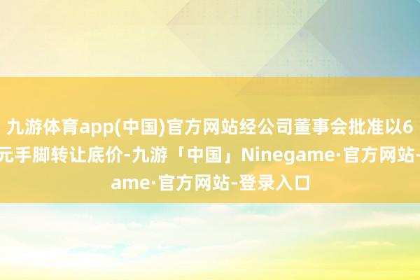 九游体育app(中国)官方网站经公司董事会批准以6.6706万元手脚转让底价-九游「中国」Ninegame·官方网站-登录入口