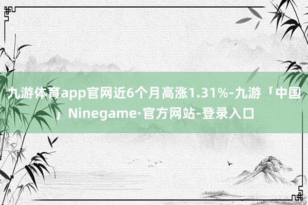 九游体育app官网近6个月高涨1.31%-九游「中国」Ninegame·官方网站-登录入口