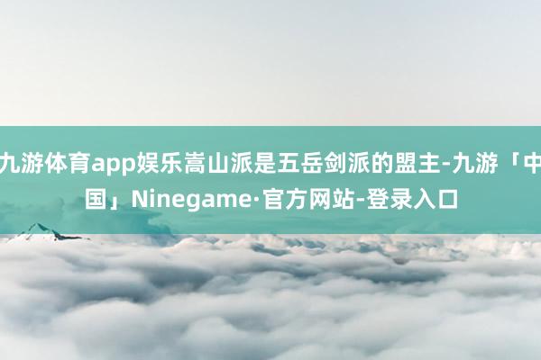 九游体育app娱乐嵩山派是五岳剑派的盟主-九游「中国」Ninegame·官方网站-登录入口