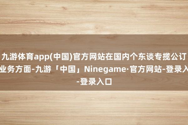 九游体育app(中国)官方网站在国内个东谈专揽公订阅业务方面-九游「中国」Ninegame·官方网站-登录入口