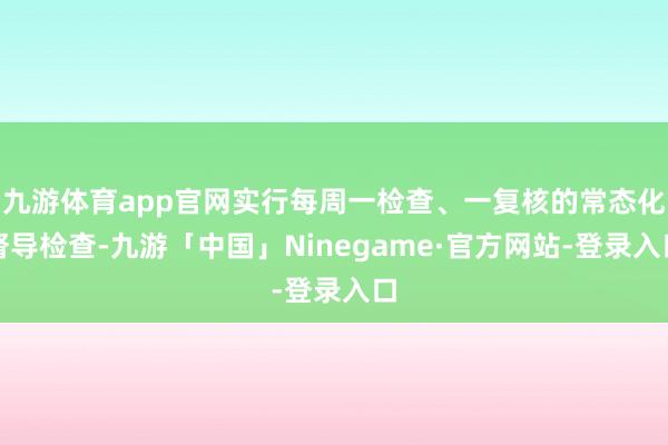 九游体育app官网实行每周一检查、一复核的常态化督导检查-九游「中国」Ninegame·官方网站-登录入口