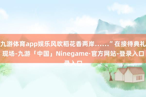 九游体育app娱乐风吹稻花香两岸……”在接待典礼现场-九游「中国」Ninegame·官方网站-登录入口