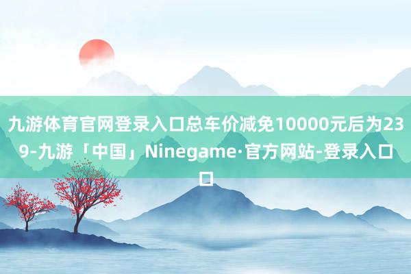 九游体育官网登录入口总车价减免10000元后为239-九游「中国」Ninegame·官方网站-登录入口