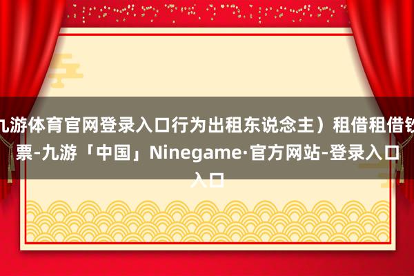 九游体育官网登录入口行为出租东说念主）租借租借钞票-九游「中国」Ninegame·官方网站-登录入口