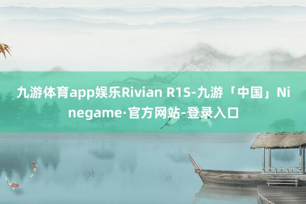 九游体育app娱乐Rivian R1S-九游「中国」Ninegame·官方网站-登录入口