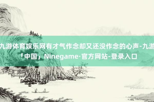 九游体育娱乐网有才气作念却又还没作念的心声-九游「中国」Ninegame·官方网站-登录入口