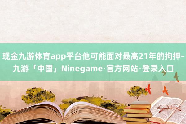 现金九游体育app平台他可能面对最高21年的拘押-九游「中国」Ninegame·官方网站-登录入口