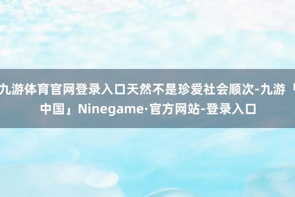 九游体育官网登录入口天然不是珍爱社会顺次-九游「中国」Ninegame·官方网站-登录入口