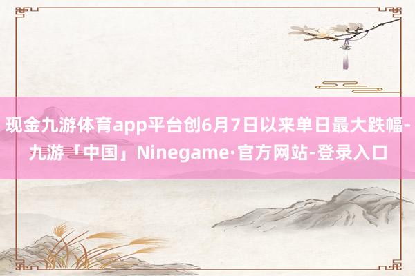 现金九游体育app平台创6月7日以来单日最大跌幅-九游「中国」Ninegame·官方网站-登录入口