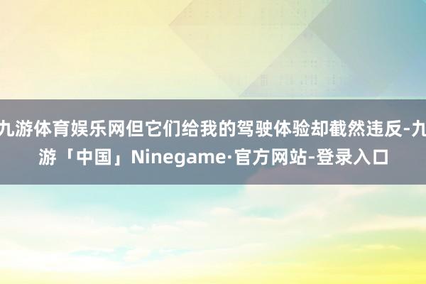 九游体育娱乐网但它们给我的驾驶体验却截然违反-九游「中国」Ninegame·官方网站-登录入口