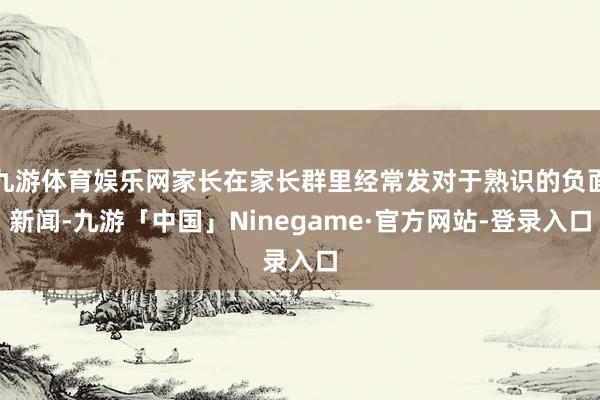 九游体育娱乐网家长在家长群里经常发对于熟识的负面新闻-九游「中国」Ninegame·官方网站-登录入口