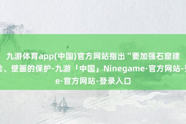 九游体育app(中国)官方网站指出“要加强石窟建筑、彩绘、壁画的保护-九游「中国」Ninegame·官方网站-登录入口