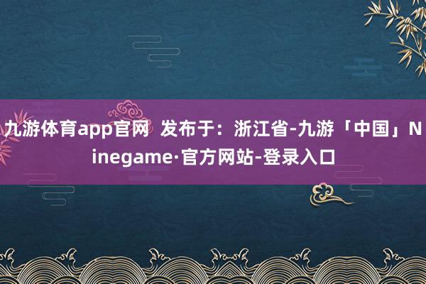 九游体育app官网  发布于：浙江省-九游「中国」Ninegame·官方网站-登录入口