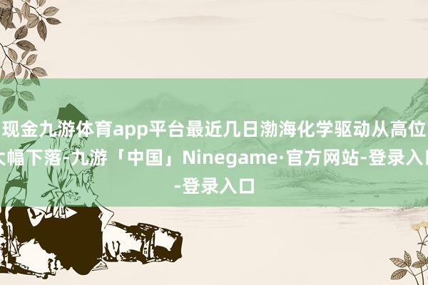 现金九游体育app平台最近几日渤海化学驱动从高位大幅下落-九游「中国」Ninegame·官方网站-登录入口