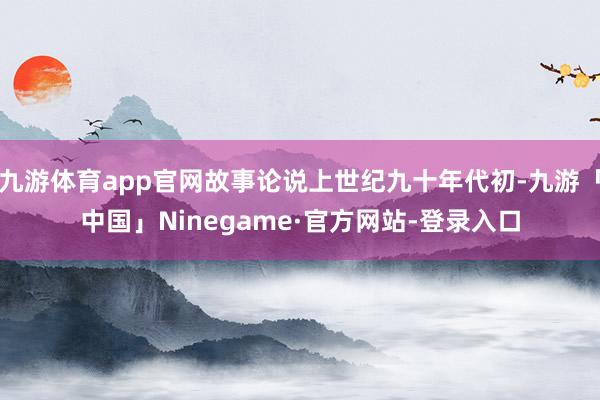 九游体育app官网故事论说上世纪九十年代初-九游「中国」Ninegame·官方网站-登录入口