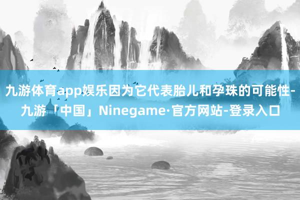 九游体育app娱乐因为它代表胎儿和孕珠的可能性-九游「中国」Ninegame·官方网站-登录入口