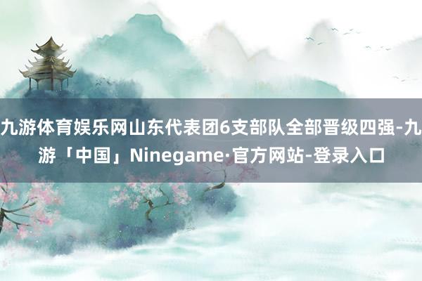 九游体育娱乐网山东代表团6支部队全部晋级四强-九游「中国」Ninegame·官方网站-登录入口