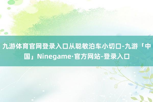 九游体育官网登录入口　　从聪敏泊车小切口-九游「中国」Ninegame·官方网站-登录入口