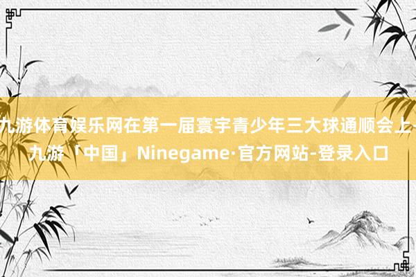 九游体育娱乐网在第一届寰宇青少年三大球通顺会上-九游「中国」Ninegame·官方网站-登录入口