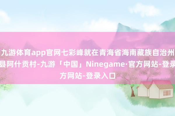 九游体育app官网七彩峰就在青海省海南藏族自治州贵德县阿什贡村-九游「中国」Ninegame·官方网站-登录入口