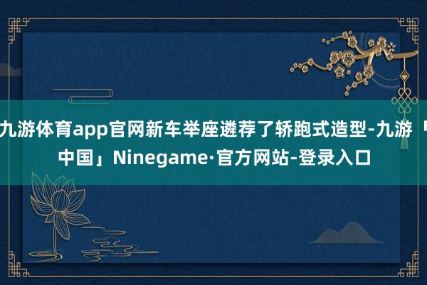 九游体育app官网新车举座遴荐了轿跑式造型-九游「中国」Ninegame·官方网站-登录入口