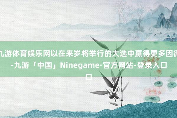 九游体育娱乐网以在来岁将举行的大选中赢得更多因循-九游「中国」Ninegame·官方网站-登录入口