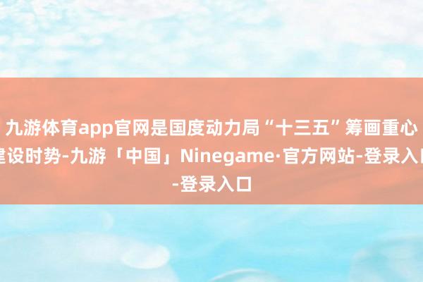 九游体育app官网是国度动力局“十三五”筹画重心建设时势-九游「中国」Ninegame·官方网站-登录入口