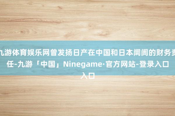 九游体育娱乐网曾发扬日产在中国和日本阛阓的财务责任-九游「中国」Ninegame·官方网站-登录入口