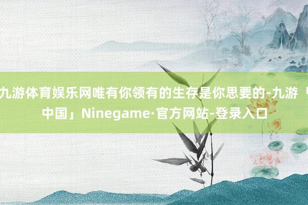 九游体育娱乐网唯有你领有的生存是你思要的-九游「中国」Ninegame·官方网站-登录入口