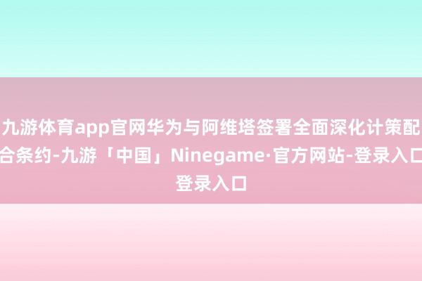 九游体育app官网华为与阿维塔签署全面深化计策配合条约-九游「中国」Ninegame·官方网站-登录入口