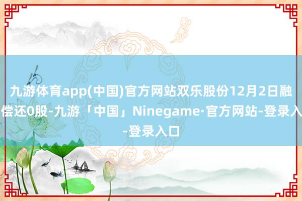 九游体育app(中国)官方网站双乐股份12月2日融券偿还0股-九游「中国」Ninegame·官方网站-登录入口