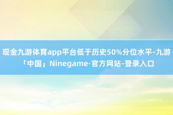 现金九游体育app平台低于历史50%分位水平-九游「中国」Ninegame·官方网站-登录入口